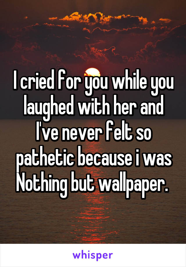 I cried for you while you laughed with her and I've never felt so pathetic because i was Nothing but wallpaper. 