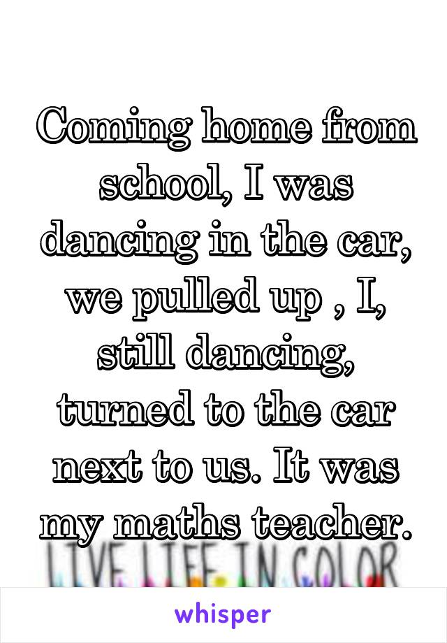 Coming home from school, I was dancing in the car, we pulled up , I, still dancing, turned to the car next to us. It was my maths teacher.