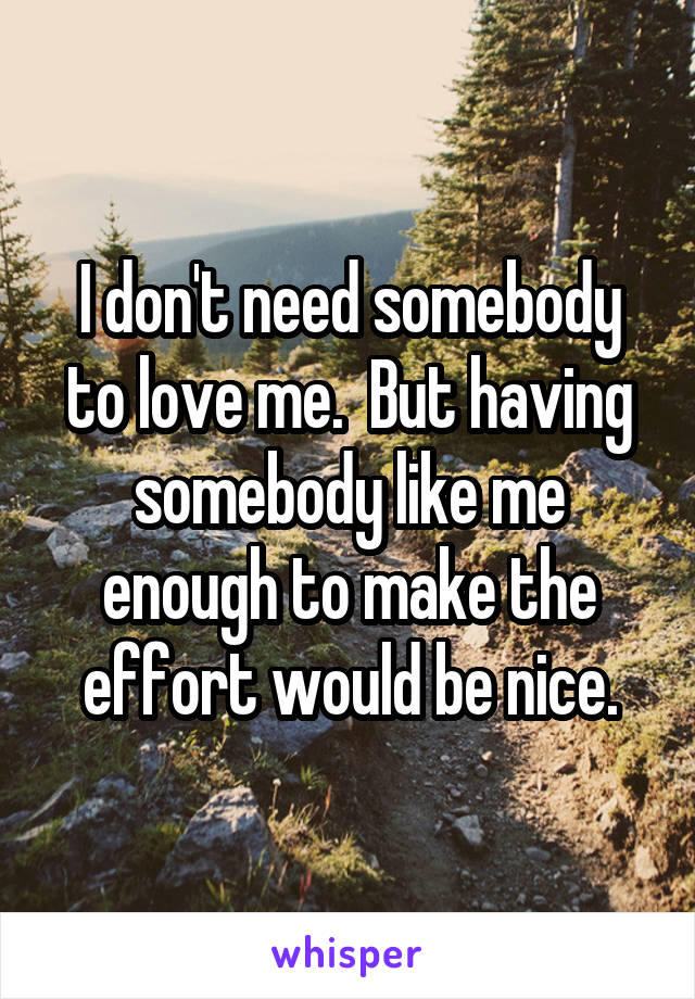 I don't need somebody to love me.  But having somebody like me enough to make the effort would be nice.