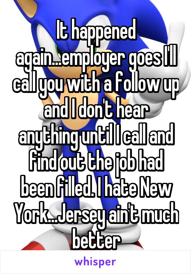 It happened again...employer goes I'll call you with a follow up and I don't hear anything until I call and find out the job had been filled. I hate New York...Jersey ain't much better