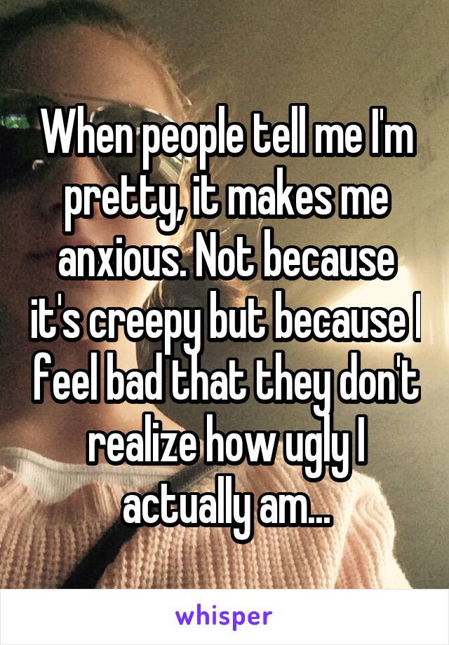 When people tell me I'm pretty, it makes me anxious. Not because it's creepy but because I feel bad that they don't realize how ugly I actually am...