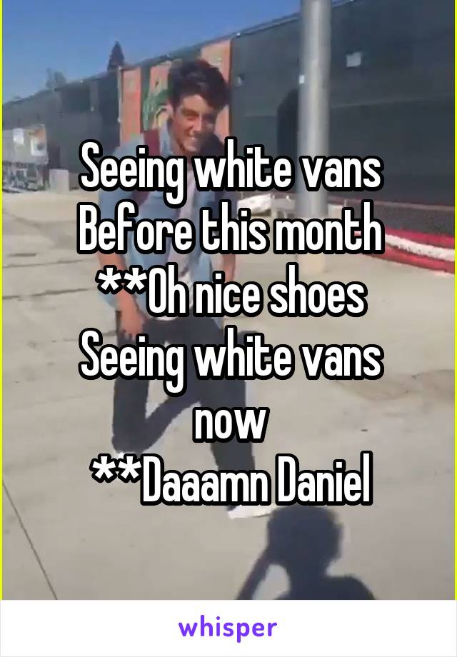 Seeing white vans
Before this month
**Oh nice shoes
Seeing white vans now
**Daaamn Daniel