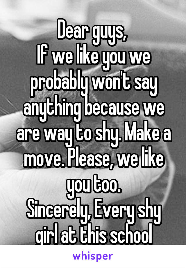 Dear guys, 
If we like you we probably won't say anything because we are way to shy. Make a move. Please, we like you too.
Sincerely, Every shy girl at this school