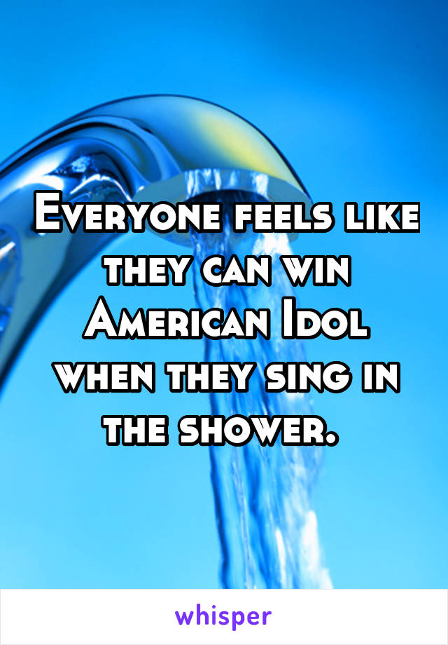 Everyone feels like they can win American Idol when they sing in the shower. 