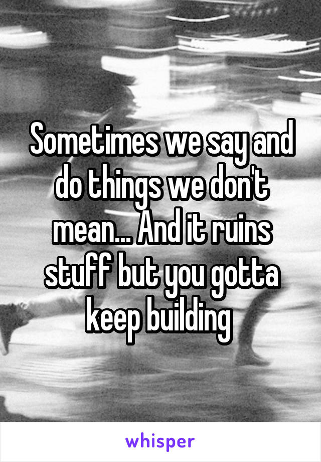 Sometimes we say and do things we don't mean... And it ruins stuff but you gotta keep building 