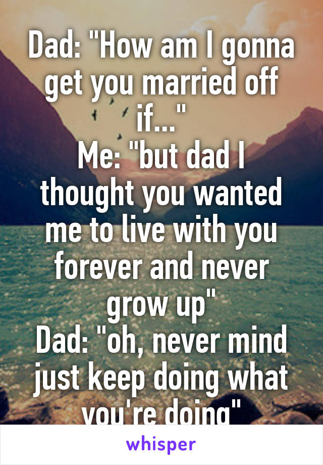 Dad: "How am I gonna get you married off if..."
Me: "but dad I thought you wanted me to live with you forever and never grow up"
Dad: "oh, never mind just keep doing what you're doing"