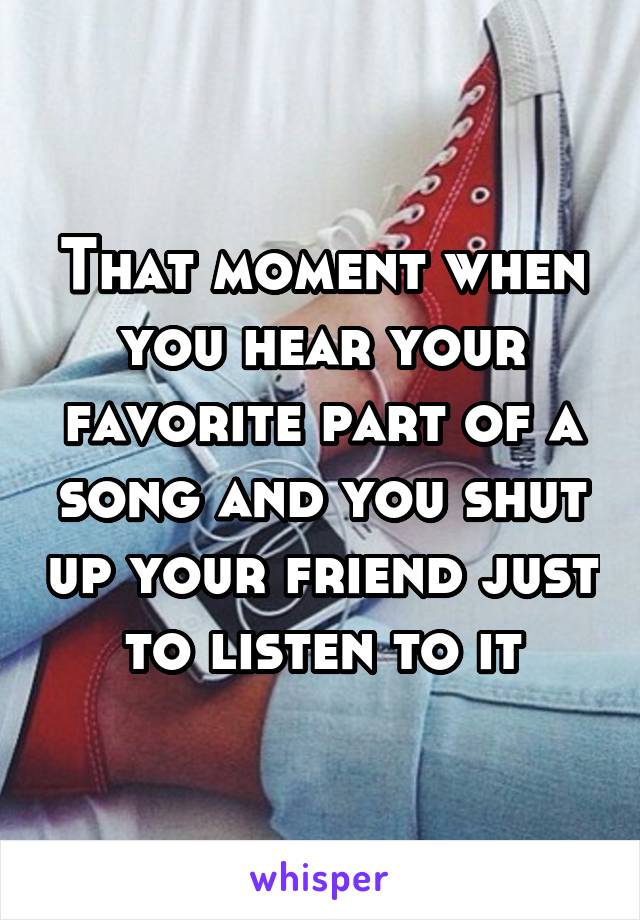 That moment when you hear your favorite part of a song and you shut up your friend just to listen to it