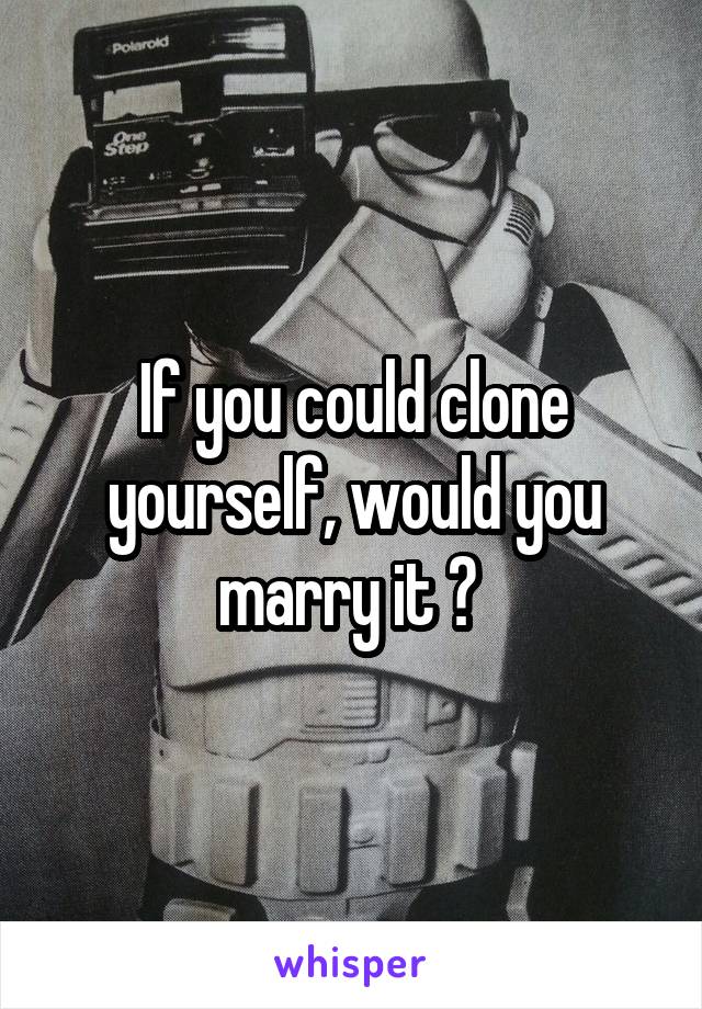 If you could clone yourself, would you marry it ? 