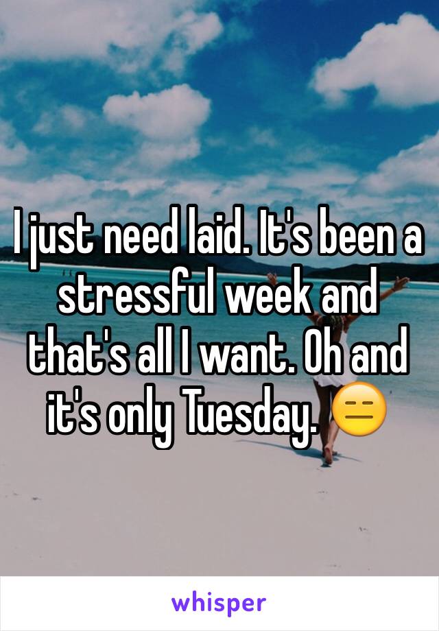 I just need laid. It's been a stressful week and that's all I want. Oh and it's only Tuesday. 😑