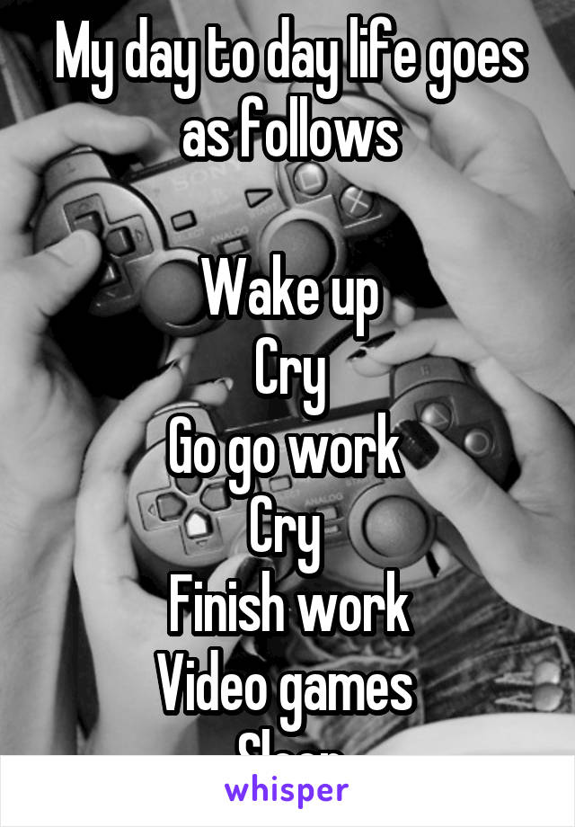 My day to day life goes as follows

Wake up
Cry
Go go work 
Cry 
Finish work
Video games 
Sleep