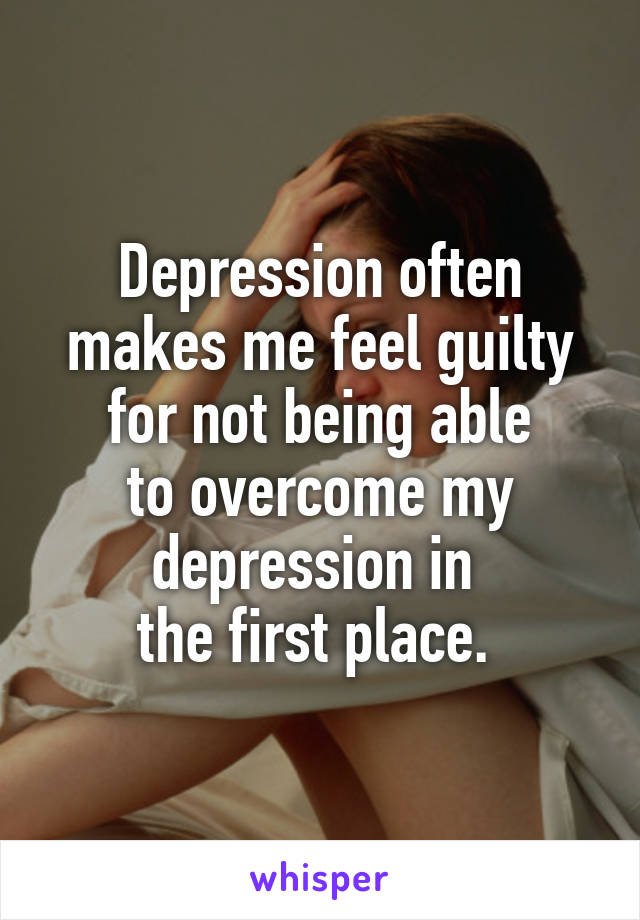 Depression often makes me feel guilty for not being able
to overcome my depression in 
the first place. 