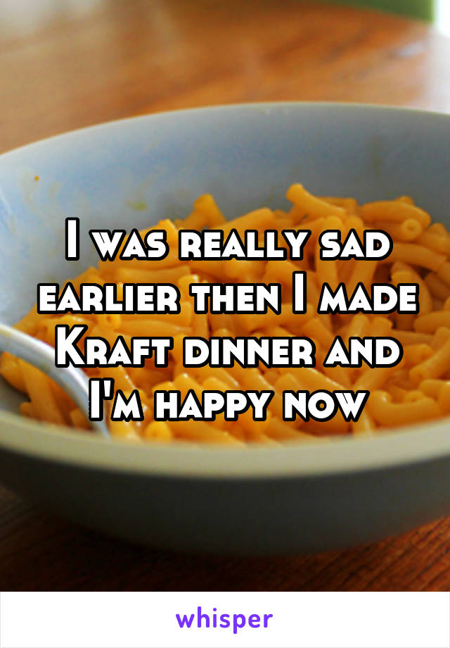 I was really sad earlier then I made Kraft dinner and I'm happy now