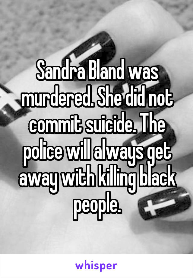 Sandra Bland was murdered. She did not commit suicide. The police will always get away with killing black people.