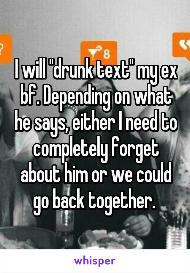 I will "drunk text" my ex bf. Depending on what he says, either I need to completely forget about him or we could go back together. 