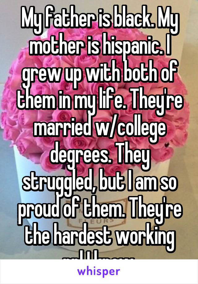 My father is black. My mother is hispanic. I grew up with both of them in my life. They're married w/college degrees. They struggled, but I am so proud of them. They're the hardest working ppl I know.