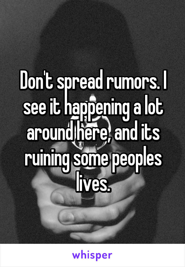 Don't spread rumors. I see it happening a lot around here, and its ruining some peoples lives.