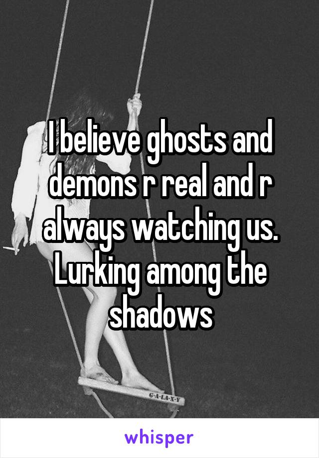 I believe ghosts and demons r real and r always watching us. Lurking among the shadows