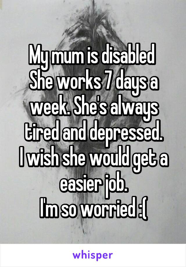 My mum is disabled 
She works 7 days a week. She's always tired and depressed.
I wish she would get a easier job.
I'm so worried :(