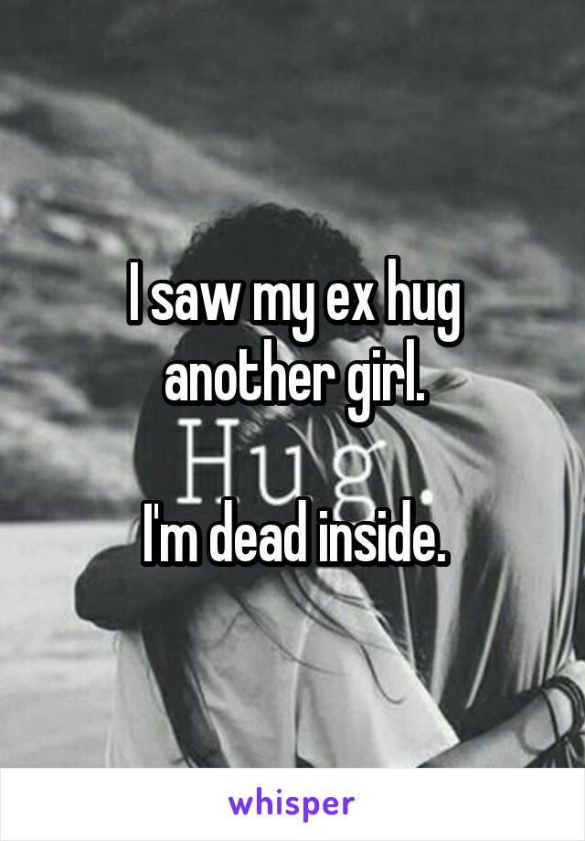 I saw my ex hug another girl.

I'm dead inside.