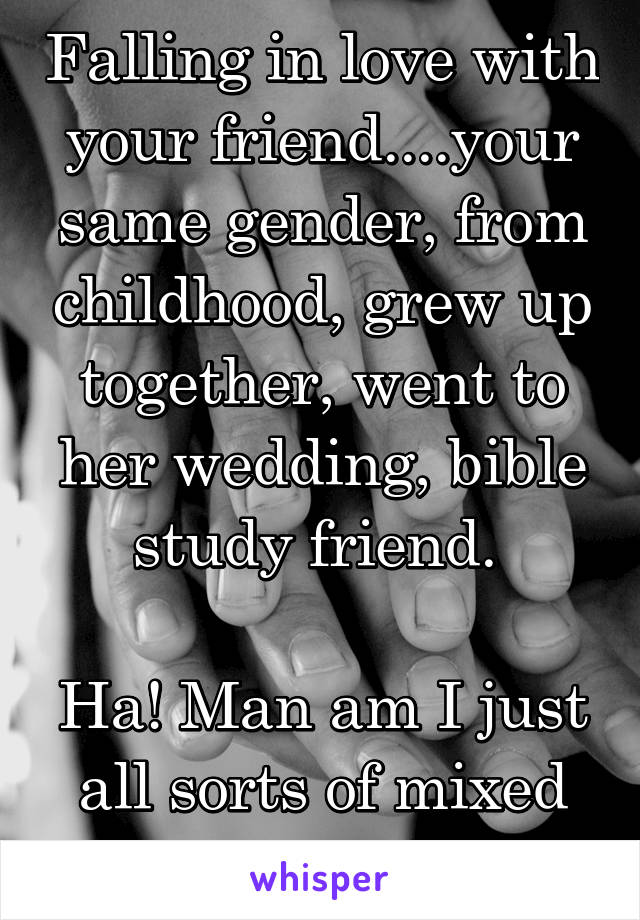 Falling in love with your friend....your same gender, from childhood, grew up together, went to her wedding, bible study friend. 

Ha! Man am I just all sorts of mixed up!!