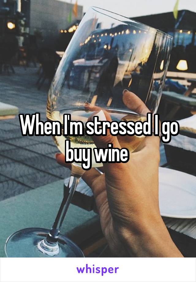 When I'm stressed I go buy wine 