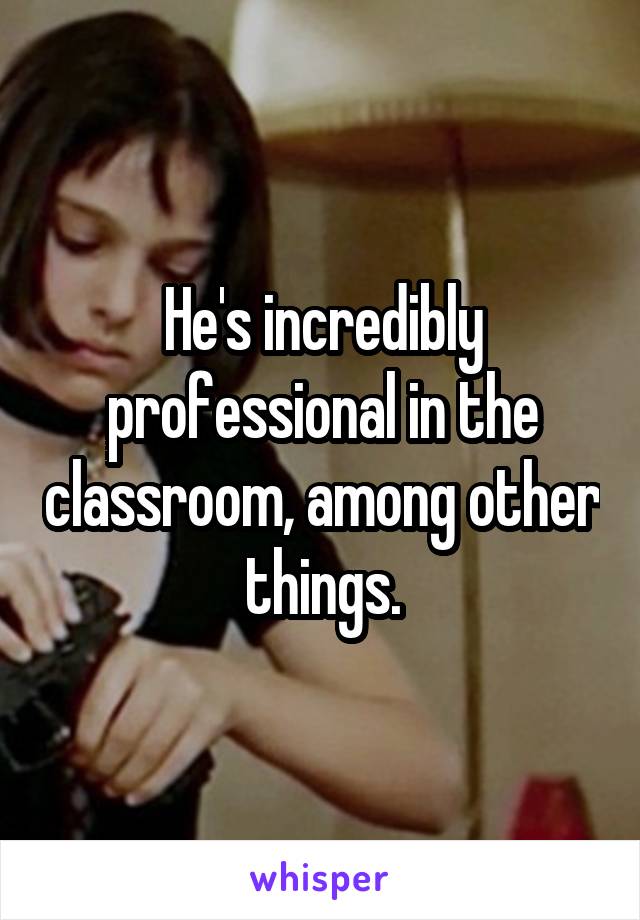 He's incredibly professional in the classroom, among other things.