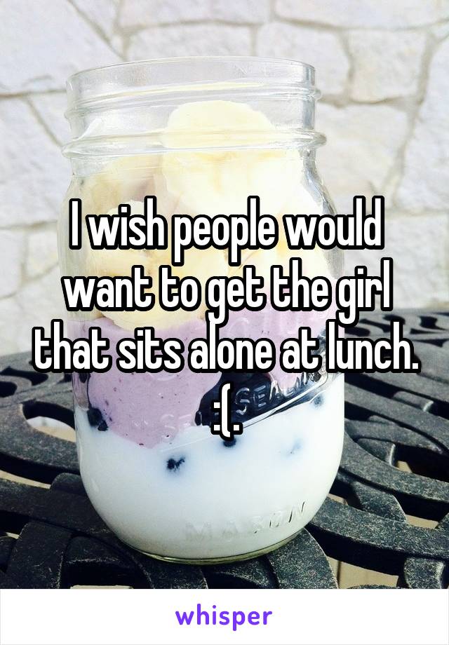 I wish people would want to get the girl that sits alone at lunch. :(.