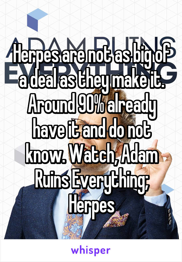 Herpes are not as big of a deal as they make it. Around 90% already have it and do not know. Watch, Adam Ruins Everything; Herpes