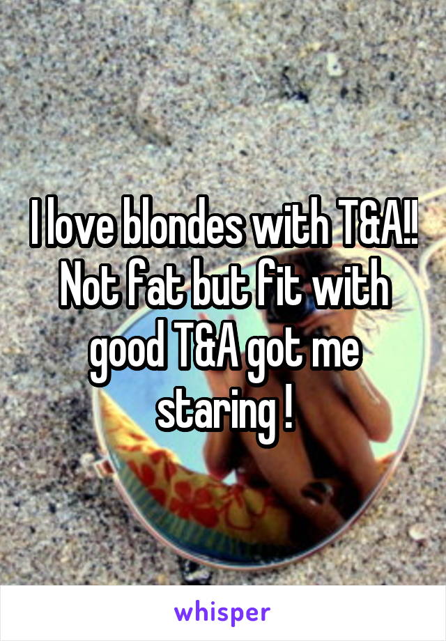 I love blondes with T&A!! Not fat but fit with good T&A got me staring !