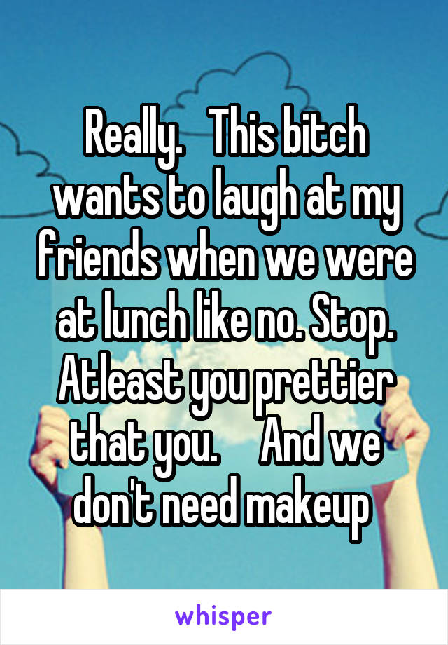 Really.   This bitch wants to laugh at my friends when we were at lunch like no. Stop. Atleast you prettier that you.     And we don't need makeup 