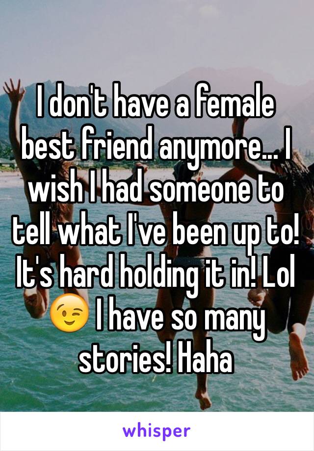 I don't have a female best friend anymore... I wish I had someone to tell what I've been up to! It's hard holding it in! Lol 😉 I have so many stories! Haha