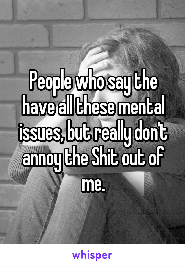 People who say the have all these mental issues, but really don't annoy the Shit out of me.