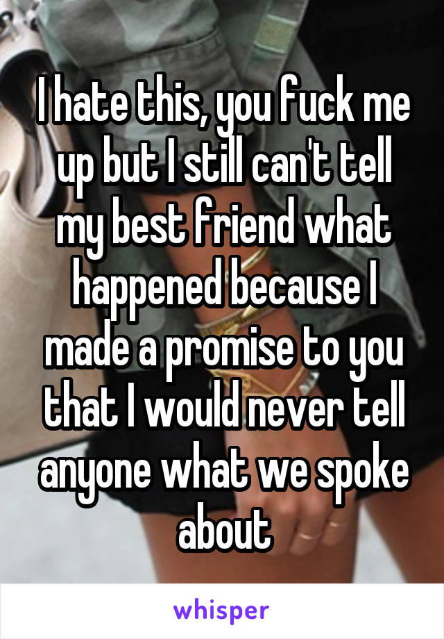 I hate this, you fuck me up but I still can't tell my best friend what happened because I made a promise to you that I would never tell anyone what we spoke about