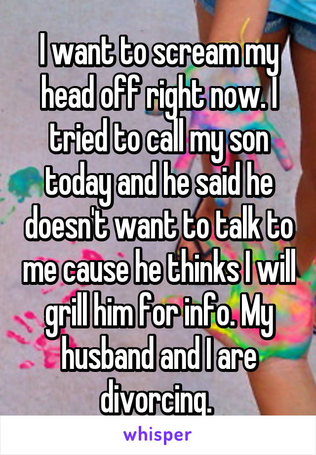 I want to scream my head off right now. I tried to call my son today and he said he doesn't want to talk to me cause he thinks I will grill him for info. My husband and I are divorcing. 