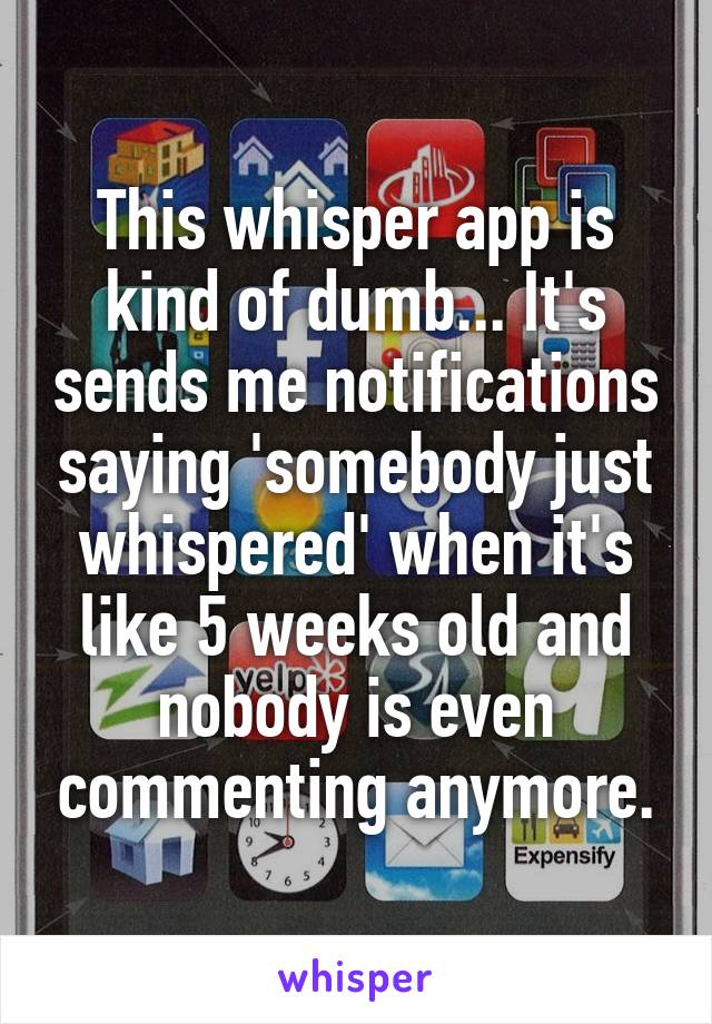 This whisper app is kind of dumb... It's sends me notifications saying 'somebody just whispered' when it's like 5 weeks old and nobody is even commenting anymore.