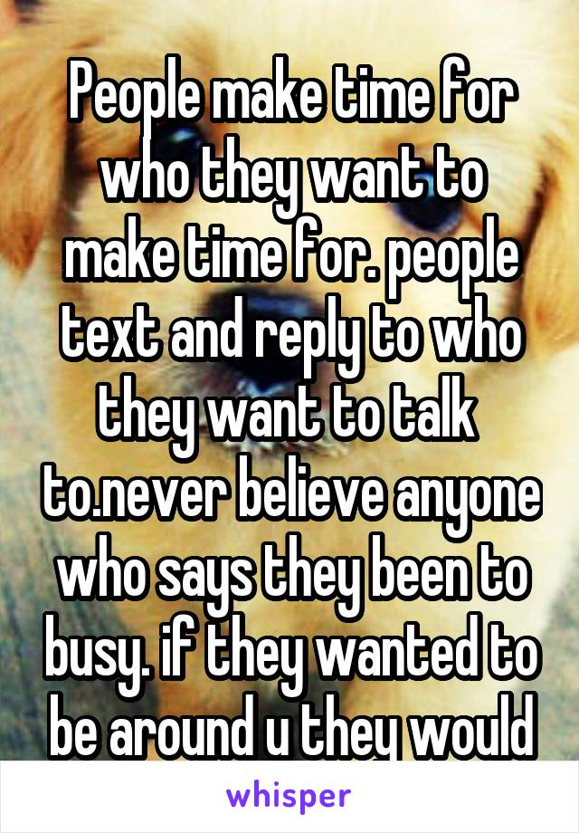 People make time for who they want to make time for. people text and reply to who they want to talk  to.never believe anyone who says they been to busy. if they wanted to be around u they would