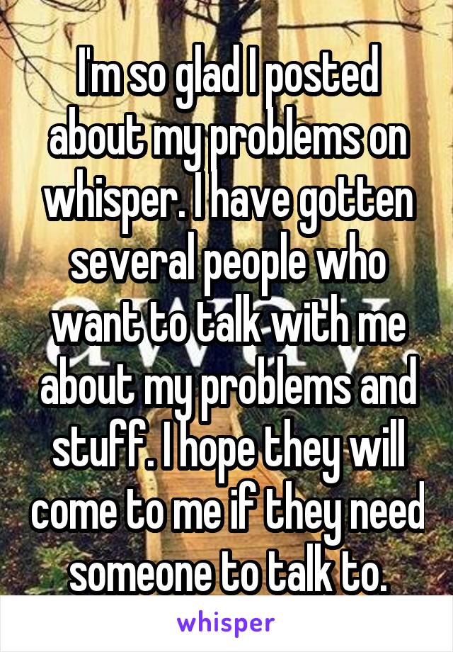 I'm so glad I posted about my problems on whisper. I have gotten several people who want to talk with me about my problems and stuff. I hope they will come to me if they need someone to talk to.