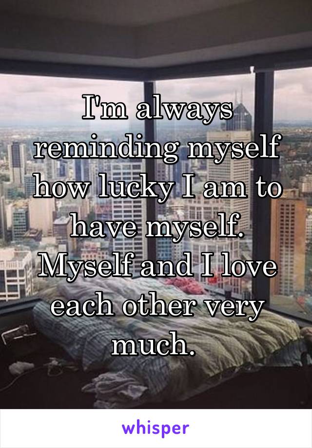 I'm always reminding myself how lucky I am to have myself. Myself and I love each other very much. 