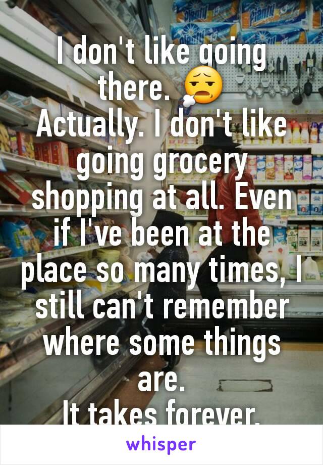 I don't like going there. 😧
Actually. I don't like going grocery shopping at all. Even if I've been at the place so many times, I still can't remember where some things are.
It takes forever.