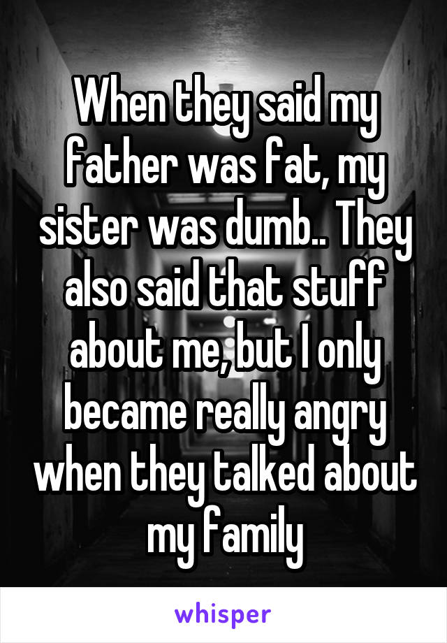 When they said my father was fat, my sister was dumb.. They also said that stuff about me, but I only became really angry when they talked about my family