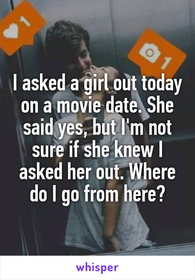 I asked a girl out today on a movie date. She said yes, but I'm not sure if she knew I asked her out. Where do I go from here?