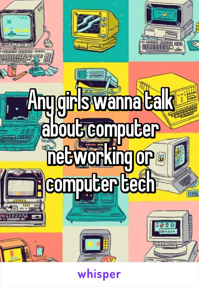 Any girls wanna talk about computer networking or computer tech