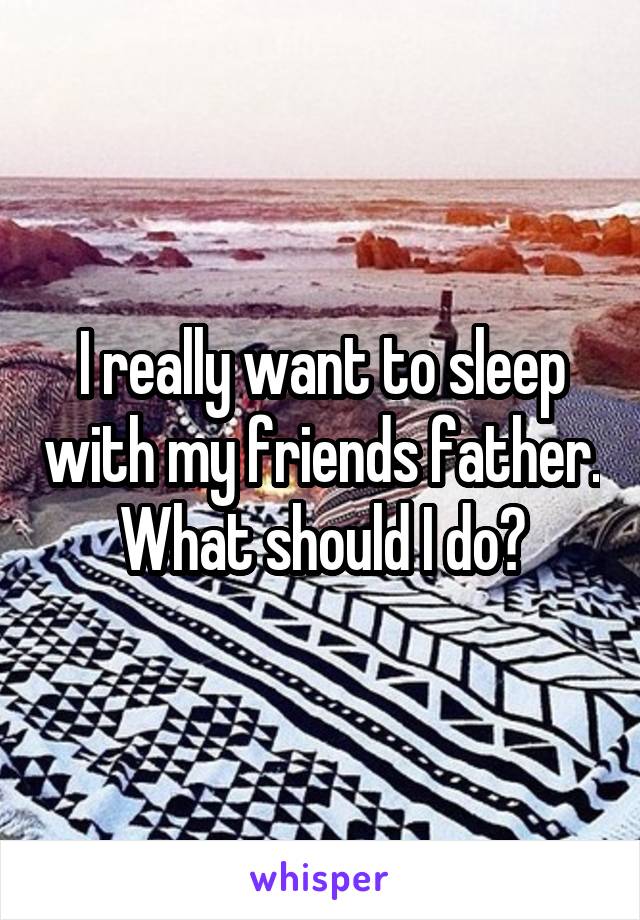 I really want to sleep with my friends father. What should I do?