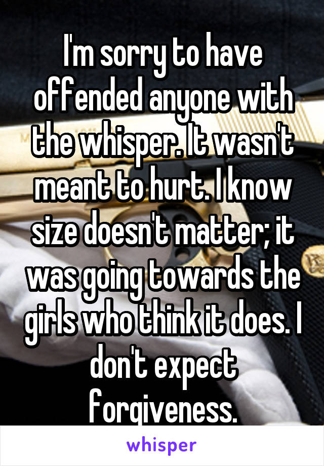 I'm sorry to have offended anyone with the whisper. It wasn't meant to hurt. I know size doesn't matter; it was going towards the girls who think it does. I don't expect forgiveness.