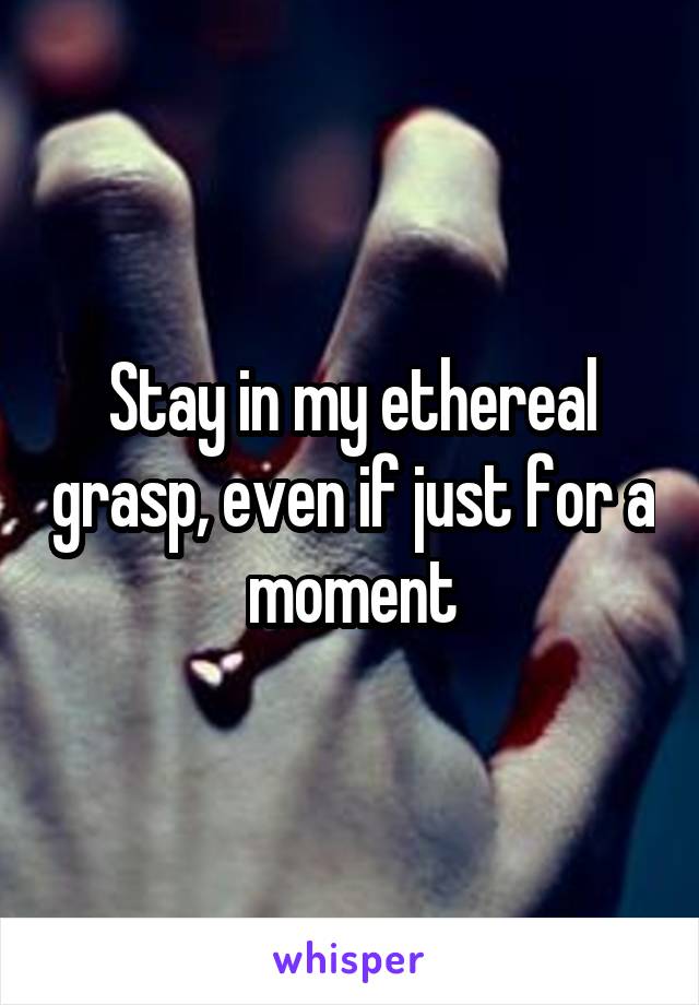 Stay in my ethereal grasp, even if just for a moment