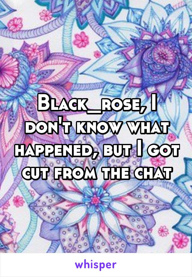 Black_rose, I don't know what happened, but I got cut from the chat