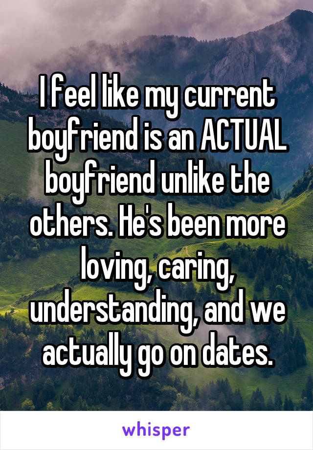 I feel like my current boyfriend is an ACTUAL boyfriend unlike the others. He's been more loving, caring, understanding, and we actually go on dates.