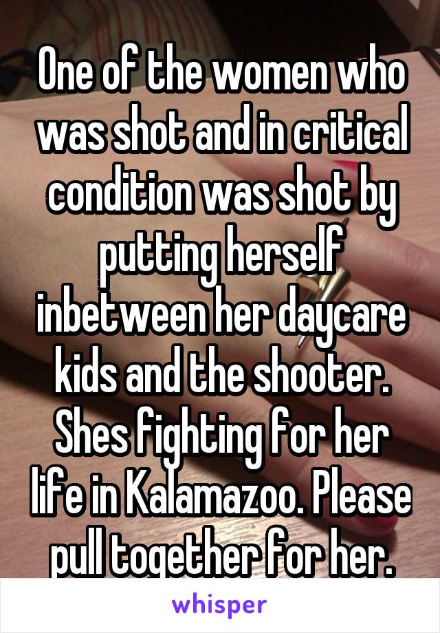 One of the women who was shot and in critical condition was shot by putting herself inbetween her daycare kids and the shooter. Shes fighting for her life in Kalamazoo. Please pull together for her.