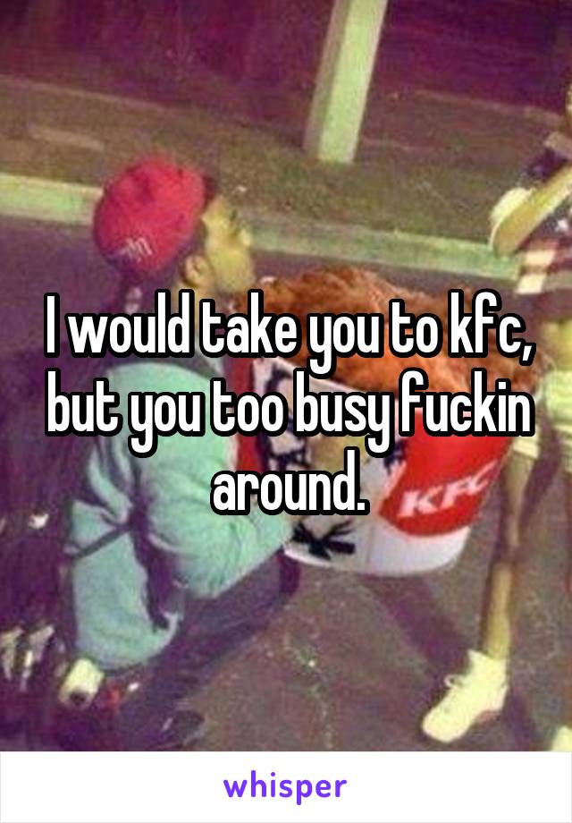 I would take you to kfc, but you too busy fuckin around.