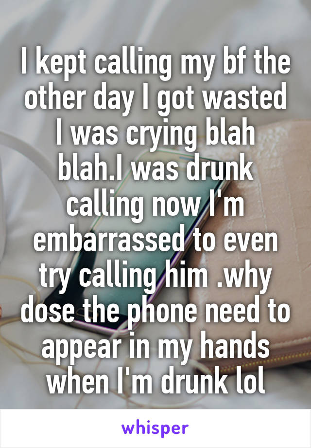 I kept calling my bf the other day I got wasted I was crying blah blah.I was drunk calling now I'm embarrassed to even try calling him .why dose the phone need to appear in my hands when I'm drunk lol